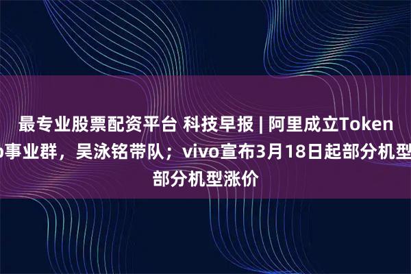 最专业股票配资平台 科技早报 | 阿里成立Token Hub事业群，吴泳铭带队；vivo宣布3月18日起部分机型涨价