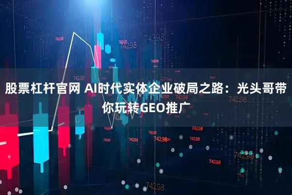 股票杠杆官网 AI时代实体企业破局之路：光头哥带你玩转GEO推广