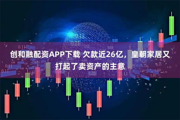 创和融配资APP下载 欠款近26亿,皇朝家居又打起了卖资产的主意