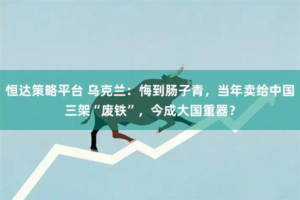 恒达策略平台 乌克兰:悔到肠子青,当年卖给中国三架“废铁”,今成大国重器?