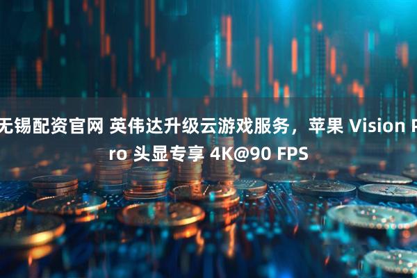无锡配资官网 英伟达升级云游戏服务，苹果 Vision Pro 头显专享 4K@90 FPS