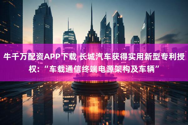 牛千万配资APP下载 长城汽车获得实用新型专利授权: “车载通信终端电源架构及车辆”