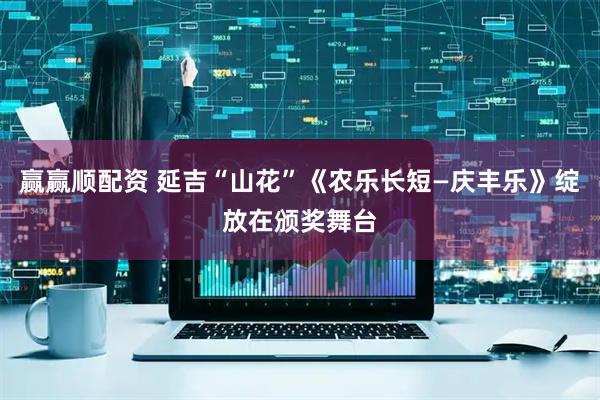 赢赢顺配资 延吉“山花”《农乐长短—庆丰乐》绽放在颁奖舞台