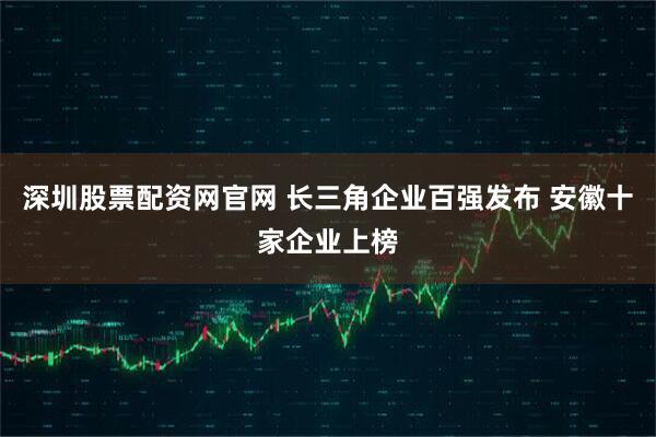 深圳股票配资网官网 长三角企业百强发布 安徽十家企业上榜