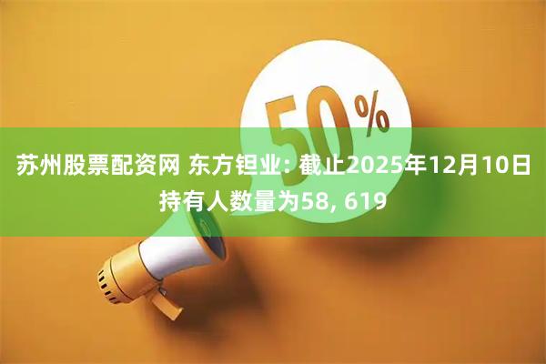 苏州股票配资网 东方钽业: 截止2025年12月10日持有人数量为58, 619