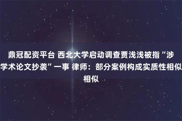 鼎冠配资平台 西北大学启动调查贾浅浅被指“涉学术论文抄袭”一事 律师：部分案例构成实质性相似