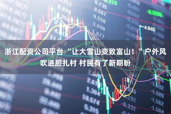 浙江配资公司平台 “让大雪山变致富山！”户外风吹进胆扎村 村民有了新期盼