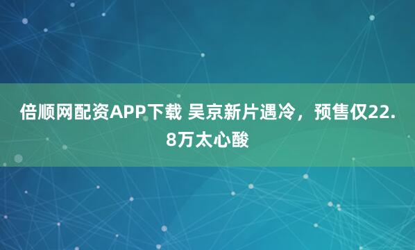 倍顺网配资APP下载 吴京新片遇冷，预售仅22.8万太心酸