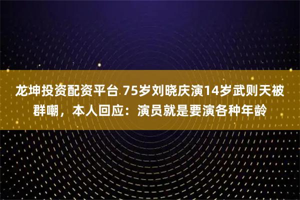 龙坤投资配资平台 75岁刘晓庆演14岁武则天被群嘲，本人回应：演员就是要演各种年龄