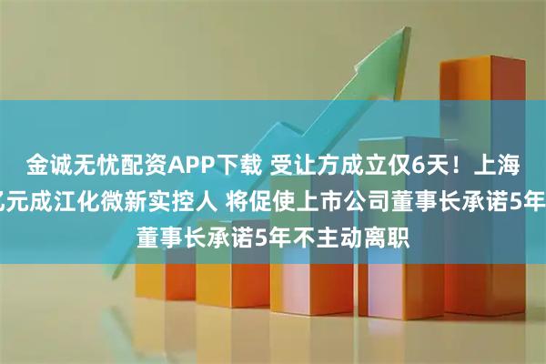 金诚无忧配资APP下载 受让方成立仅6天！上海国资超18亿元成江化微新实控人 将促使上市公司董事长承诺5年不主动离职