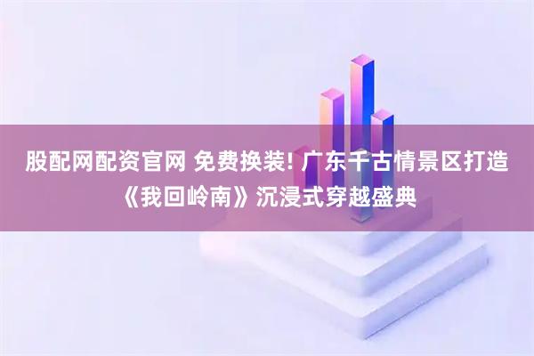 股配网配资官网 免费换装! 广东千古情景区打造《我回岭南》沉浸式穿越盛典