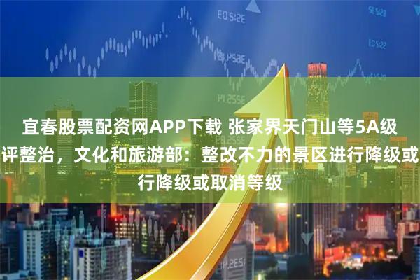 宜春股票配资网APP下载 张家界天门山等5A级景区被批评整治，文化和旅游部：整改不力的景区进行降级或取消等级