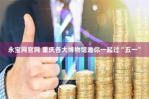 永宝网官网 重庆各大博物馆邀你一起过“五一”