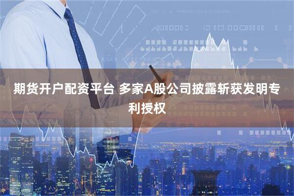期货开户配资平台 多家A股公司披露斩获发明专利授权