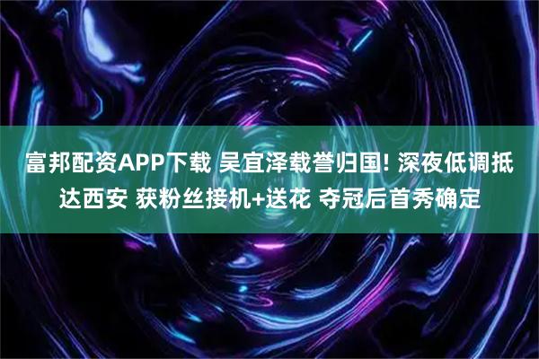富邦配资APP下载 吴宜泽载誉归国! 深夜低调抵达西安 获粉丝接机+送花 夺冠后首秀确定