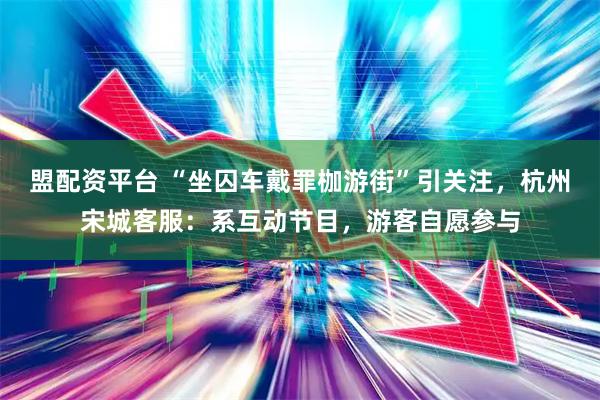盟配资平台 “坐囚车戴罪枷游街”引关注，杭州宋城客服：系互动节目，游客自愿参与