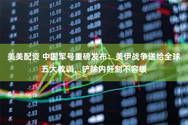 美美配资 中国军号重磅发布：美伊战争送给全球五大教训，铲除内奸刻不容缓