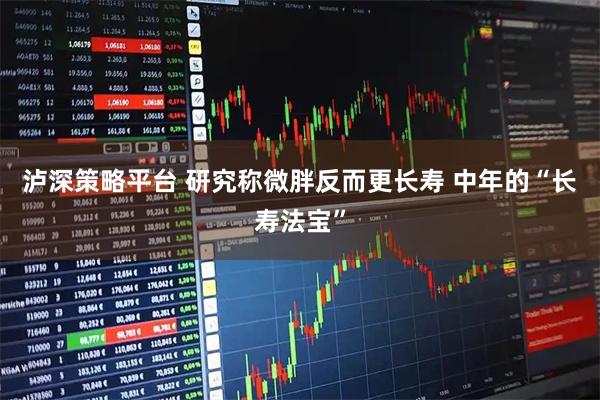 泸深策略平台 研究称微胖反而更长寿 中年的“长寿法宝”