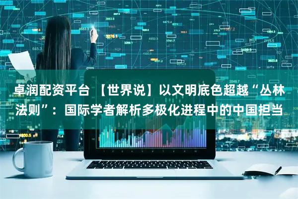 卓润配资平台 【世界说】以文明底色超越“丛林法则”：国际学者解析多极化进程中的中国担当