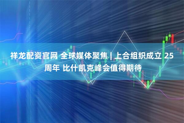 祥龙配资官网 全球媒体聚焦 | 上合组织成立 25 周年 比什凯克峰会值得期待