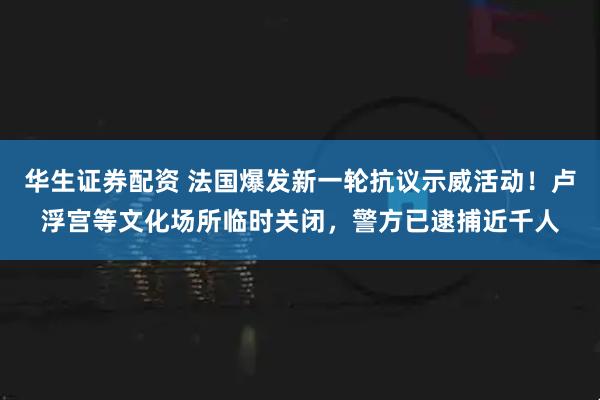 华生证券配资 法国爆发新一轮抗议示威活动!卢浮宫等文化场所临时关闭,警方已逮捕近千人