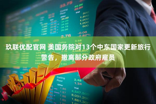 玖联优配官网 美国务院对13个中东国家更新旅行警告，撤离部分政府雇员